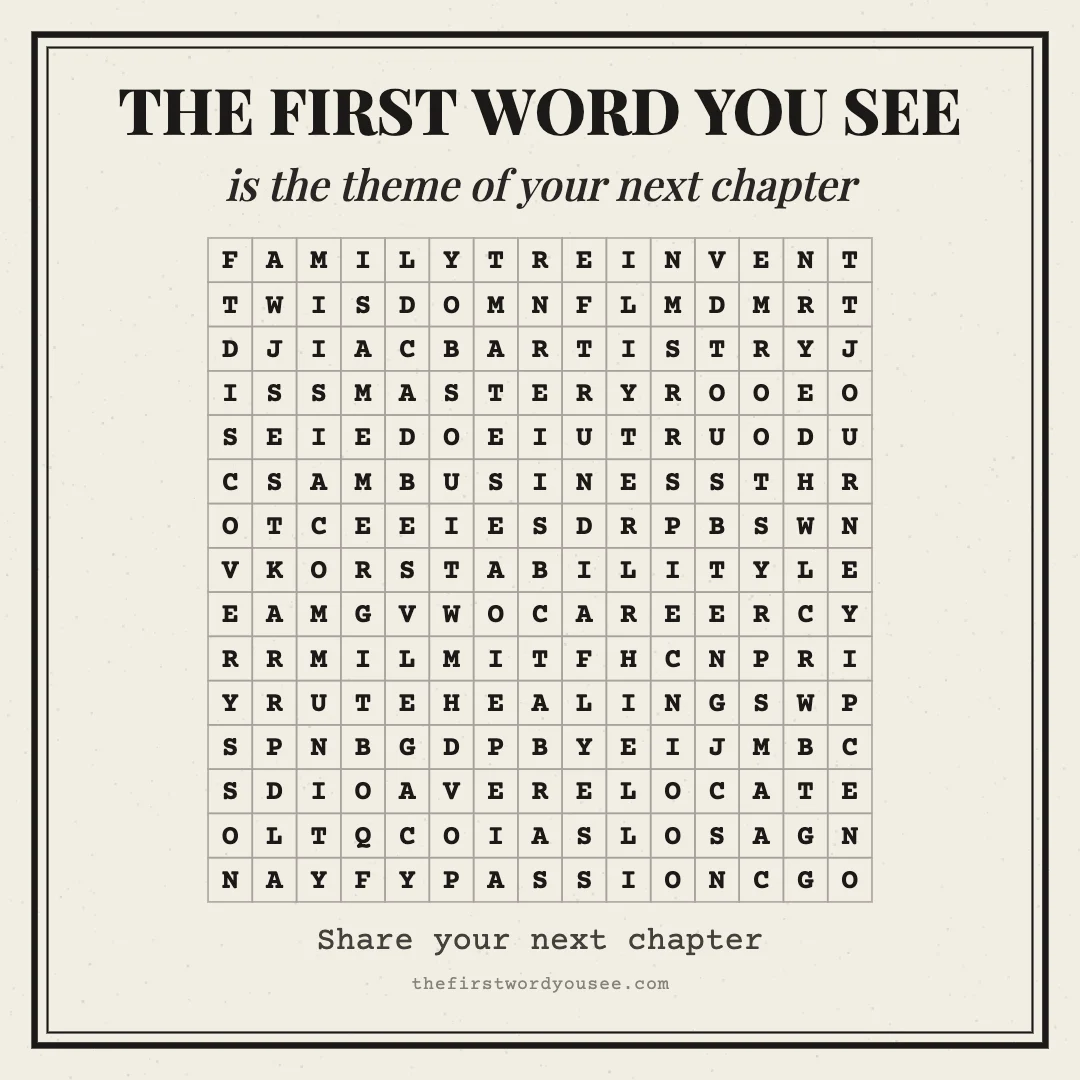 The first word you see is the theme of your next chapter. Word grid hiding 16 words: ARTISTRY, BUSINESS, CAREER, COMMUNITY, DISCOVERY, FAMILY, HEALING, JOURNEY, LEGACY, MASTERY, PASSION, REINVENT, RELOCATE, ROOTS, STABILITY, WISDOM.